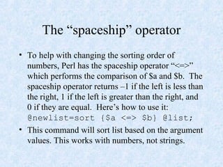 The “spaceship” operator
• To help with changing the sorting order of
numbers, Perl has the spaceship operator “<=>”
which performs the comparison of $a and $b. The
spaceship operator returns –1 if the left is less than
the right, 1 if the left is greater than the right, and
0 if they are equal. Here’s how to use it:
@newlist=sort {$a <=> $b} @list;
• This command will sort list based on the argument
values. This works with numbers, not strings.
 