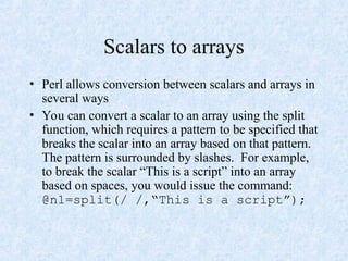 Scalars to arrays
• Perl allows conversion between scalars and arrays in
several ways
• You can convert a scalar to an array using the split
function, which requires a pattern to be specified that
breaks the scalar into an array based on that pattern.
The pattern is surrounded by slashes. For example,
to break the scalar “This is a script” into an array
based on spaces, you would issue the command:
@n1=split(/ /,“This is a script”);
 