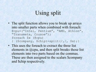Using split
• The split function allows you to break up arrays
into smaller parts when combined with foreach:
@cpu=(“Intel, Pentium”, “AMD, Athlon”,
“Transmeta, Crusoe”);
foreach $x (@cpu)
{ ($company, $chip)=split(/,/, $x);}
• This uses the foreach to extract the three list
elements in @cpu, and then split breaks those list
elements into two parts based on the commas.
These are then assigned to the scalars $company
and $chip respectively.
 