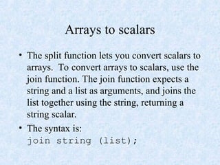 Arrays to scalars
• The split function lets you convert scalars to
arrays. To convert arrays to scalars, use the
join function. The join function expects a
string and a list as arguments, and joins the
list together using the string, returning a
string scalar.
• The syntax is:
join string (list);
 