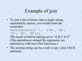 Example of join
• To join a list of letters into a single string,
separated by spaces, you would issue the
command:
$string=join(‘ ’, (‘A’, ‘B’,
‘C’, ‘D’, ‘E’));
The result would be $string set to “A B C D E”.
(The parentheses around the arguments are
optional as with most Perl functions.)
• The joining string can be a null or any valid ASCII
character
 