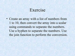 Exercise
• Create an array with a list of numbers from
1 to 10, then convert the array into a scalar
using commands to separate the numbers.
Use a hyphen to separate the numbers. Use
the join function to perform the conversion.
 