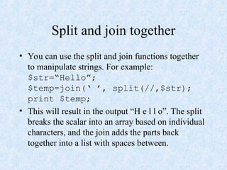 Split and join together
• You can use the split and join functions together
to manipulate strings. For example:
$str=“Hello”;
$temp=join(‘ ’, split(//,$str);
print $temp;
• This will result in the output “H e l l o”. The split
breaks the scalar into an array based on individual
characters, and the join adds the parts back
together into a list with spaces between.
 