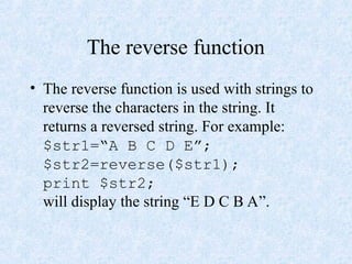 The reverse function
• The reverse function is used with strings to
reverse the characters in the string. It
returns a reversed string. For example:
$str1=“A B C D E”;
$str2=reverse($str1);
print $str2;
will display the string “E D C B A”.
 