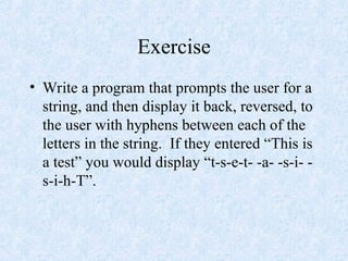 Exercise
• Write a program that prompts the user for a
string, and then display it back, reversed, to
the user with hyphens between each of the
letters in the string. If they entered “This is
a test” you would display “t-s-e-t- -a- -s-i- -
s-i-h-T”.
 