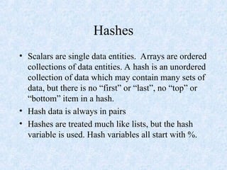 Hashes
• Scalars are single data entities. Arrays are ordered
collections of data entities. A hash is an unordered
collection of data which may contain many sets of
data, but there is no “first” or “last”, no “top” or
“bottom” item in a hash.
• Hash data is always in pairs
• Hashes are treated much like lists, but the hash
variable is used. Hash variables all start with %.
 