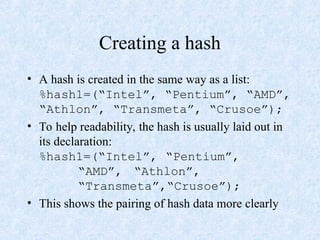 Creating a hash
• A hash is created in the same way as a list:
%hash1=(“Intel”, “Pentium”, “AMD”,
“Athlon”, “Transmeta”, “Crusoe”);
• To help readability, the hash is usually laid out in
its declaration:
%hash1=(“Intel”, “Pentium”,
“AMD”, “Athlon”,
“Transmeta”,“Crusoe”);
• This shows the pairing of hash data more clearly
 