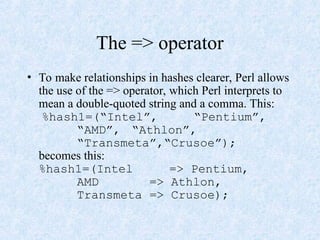 The => operator
• To make relationships in hashes clearer, Perl allows
the use of the => operator, which Perl interprets to
mean a double-quoted string and a comma. This:
%hash1=(“Intel”, “Pentium”,
“AMD”, “Athlon”,
“Transmeta”,“Crusoe”);
becomes this:
%hash1=(Intel => Pentium,
AMD => Athlon,
Transmeta => Crusoe);
 
