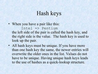 Hash keys
• When you have a pair like this:
Intel => Pentium
the left side of the pair is called the hash key, and
the right side is the value. The hash key is used to
look up the pair.
• All hash keys must be unique. If you have more
than one hash key the same, the newer entries will
overwrite the older ones in the list. Values do not
have to be unique. Having unique hash keys leads
to the use of hashes as a quick-lookup structure.
 