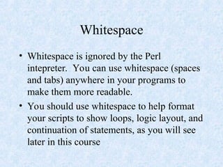 Whitespace
• Whitespace is ignored by the Perl
intepreter. You can use whitespace (spaces
and tabs) anywhere in your programs to
make them more readable.
• You should use whitespace to help format
your scripts to show loops, logic layout, and
continuation of statements, as you will see
later in this course
 
