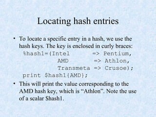 Locating hash entries
• To locate a specific entry in a hash, we use the
hash keys. The key is enclosed in curly braces:
%hash1=(Intel => Pentium,
AMD => Athlon,
Transmeta => Crusoe);
print $hash1{AMD};
• This will print the value corresponding to the
AMD hash key, which is “Athlon”. Note the use
of a scalar $hash1.
 