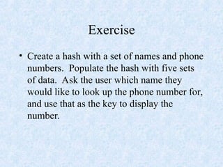 Exercise
• Create a hash with a set of names and phone
numbers. Populate the hash with five sets
of data. Ask the user which name they
would like to look up the phone number for,
and use that as the key to display the
number.
 