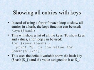 Showing all entries with keys
• Instead of using a for or foreach loop to show all
entries in a hash, the keys function can be used:
keys(%hash)
• This will show a list of all the keys. To show keys
and values, a for loop can be used:
for (keys %hash) {
print “$_ is the value for
$hash{$_}n”;}
• This uses the default variable show the hash key
($hash{$_}) and the value assigned to it as $_.
 