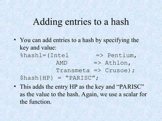 Adding entries to a hash
• You can add entries to a hash by specifying the
key and value:
%hash1=(Intel => Pentium,
AMD => Athlon,
Transmeta => Crusoe);
$hash{HP} = “PARISC”;
• This adds the entry HP as the key and “PARISC”
as the value to the hash. Again, we use a scalar for
the function.
 