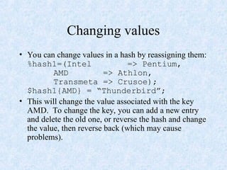 Changing values
• You can change values in a hash by reassigning them:
%hash1=(Intel => Pentium,
AMD => Athlon,
Transmeta => Crusoe);
$hash1{AMD} = “Thunderbird”;
• This will change the value associated with the key
AMD. To change the key, you can add a new entry
and delete the old one, or reverse the hash and change
the value, then reverse back (which may cause
problems).
 