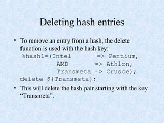 Deleting hash entries
• To remove an entry from a hash, the delete
function is used with the hash key:
%hash1=(Intel => Pentium,
AMD => Athlon,
Transmeta => Crusoe);
delete ${Transmeta};
• This will delete the hash pair starting with the key
“Transmeta”.
 
