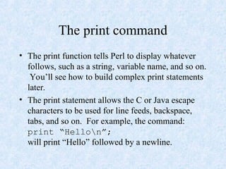 The print command
• The print function tells Perl to display whatever
follows, such as a string, variable name, and so on.
You’ll see how to build complex print statements
later.
• The print statement allows the C or Java escape
characters to be used for line feeds, backspace,
tabs, and so on. For example, the command:
print “Hellon”;
will print “Hello” followed by a newline.
 