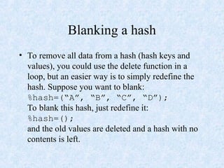 Blanking a hash
• To remove all data from a hash (hash keys and
values), you could use the delete function in a
loop, but an easier way is to simply redefine the
hash. Suppose you want to blank:
%hash=(“A”, “B”, “C”, “D”);
To blank this hash, just redefine it:
%hash=();
and the old values are deleted and a hash with no
contents is left.
 