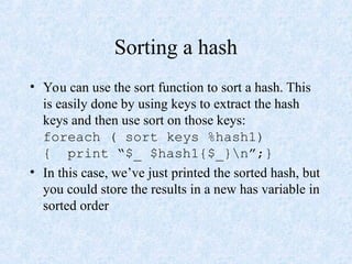 Sorting a hash
• You can use the sort function to sort a hash. This
is easily done by using keys to extract the hash
keys and then use sort on those keys:
foreach ( sort keys %hash1)
{ print “$_ $hash1{$_}n”;}
• In this case, we’ve just printed the sorted hash, but
you could store the results in a new has variable in
sorted order
 