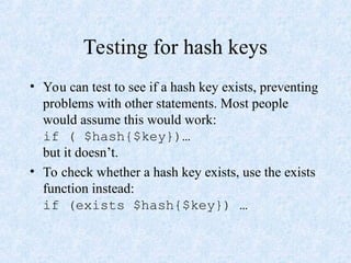 Testing for hash keys
• You can test to see if a hash key exists, preventing
problems with other statements. Most people
would assume this would work:
if ( $hash{$key})…
but it doesn’t.
• To check whether a hash key exists, use the exists
function instead:
if (exists $hash{$key}) …
 