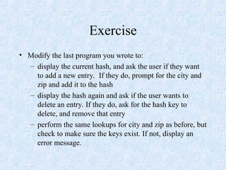 Exercise
• Modify the last program you wrote to:
– display the current hash, and ask the user if they want
to add a new entry. If they do, prompt for the city and
zip and add it to the hash
– display the hash again and ask if the user wants to
delete an entry. If they do, ask for the hash key to
delete, and remove that entry
– perform the same lookups for city and zip as before, but
check to make sure the keys exist. If not, display an
error message.
 