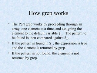 How grep works
• The Perl grep works by proceeding through an
array, one element at a time, and assigning the
element to the default variable $_. The pattern to
be found is then compared against $_.
• If the pattern is found in $_, the expression is true
and the element is returned by grep.
• If the pattern is not found, the element is not
returned by grep.
 