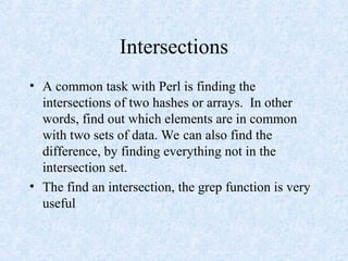 Intersections
• A common task with Perl is finding the
intersections of two hashes or arrays. In other
words, find out which elements are in common
with two sets of data. We can also find the
difference, by finding everything not in the
intersection set.
• The find an intersection, the grep function is very
useful
 