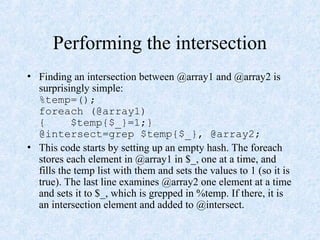 Performing the intersection
• Finding an intersection between @array1 and @array2 is
surprisingly simple:
%temp=();
foreach (@array1)
{ $temp{$_}=1;}
@intersect=grep $temp{$_}, @array2;
• This code starts by setting up an empty hash. The foreach
stores each element in @array1 in $_, one at a time, and
fills the temp list with them and sets the values to 1 (so it is
true). The last line examines @array2 one element at a time
and sets it to $_, which is grepped in %temp. If there, it is
an intersection element and added to @intersect.
 