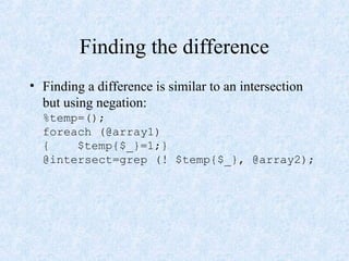 Finding the difference
• Finding a difference is similar to an intersection
but using negation:
%temp=();
foreach (@array1)
{ $temp{$_}=1;}
@intersect=grep (! $temp{$_}, @array2);
 