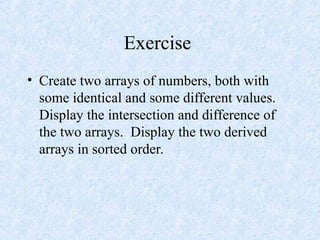 Exercise
• Create two arrays of numbers, both with
some identical and some different values.
Display the intersection and difference of
the two arrays. Display the two derived
arrays in sorted order.
 