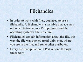 Filehandles
• In order to work with files, you need to use a
filehandle. A filehandle is a variable that acts as a
reference between your Perl program and the
operating system’s file structure.
• Filehandles contain information about the file, the
way the file was opened (read-only, etc), where
you are in the file, and some other attributes.
• Every file manipulation in Perl is done through
filehandles
 