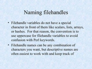 Naming filehandles
• Filehandle variables do not have a special
character in front of them like scalars, lists, arrays,
or hashes. For that reason, the convention is to
use uppercase for filehandle variables to avoid
confusion with Perl keywords.
• Filehandle names can be any combination of
characters you want, but descriptive names are
often easiest to work with and keep track of
 