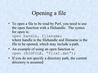 Opening a file
• To open a file to be read by Perl, you need to use
the open function with a filehandle. The syntax
for open is:
open handle, filename;
where handle is the filehandle and filename is the
file to be opened, which may include a path.
• An example of using an open function is:
open (BIGFILE, “file1.dat”);
• If you do not specify a directory path, the current
directory is assumed
 
