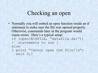 Checking an open
• Normally you will embed an open function inside an if
statement to make sure the file was opened properly.
Otherwise, commands later in the program would
cause errors. Here’s a typical setup:
if (open(BIGFILE, “datafile.dat”))
{ statements to run }
else
{ print “Cannot open the file!n”;
exit 0;}
 