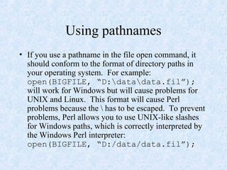 Using pathnames
• If you use a pathname in the file open command, it
should conform to the format of directory paths in
your operating system. For example:
open(BIGFILE, “D:datadata.fil”);
will work for Windows but will cause problems for
UNIX and Linux. This format will cause Perl
problems because the  has to be escaped. To prevent
problems, Perl allows you to use UNIX-like slashes
for Windows paths, which is correctly interpreted by
the Windows Perl interpreter:
open(BIGFILE, “D:/data/data.fil”);
 