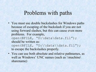 Problems with paths
• You must use double backslashes for Windows paths
because of escaping of the backslash if you are not
using forward slashes, but this can cause even more
problems. For example,
open(BFILE, “D:datadata.fil”);
should be written as:
open(BFILE, “D:datadata.fil”);
to escape the backslashes properly.
• You can use both absolute and relative pathnames, as
well as Windows’ UNC names (such as machine
sharename)
 