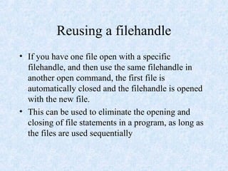 Reusing a filehandle
• If you have one file open with a specific
filehandle, and then use the same filehandle in
another open command, the first file is
automatically closed and the filehandle is opened
with the new file.
• This can be used to eliminate the opening and
closing of file statements in a program, as long as
the files are used sequentially
 