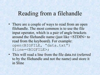 Reading from a filehandle
• There are a couple of ways to read from an open
filehandle. The most common is to use the file
input operator, which is a pair of angle brackets
around the filehandle name (just like <STDIN> to
read from the keyboard). For example:
open(BIGFILE, “data.txt”)
$line=<BIGFILE>;
• This will read a line from the file data.txt (referred
to by the filehandle and not the name) and store it
in $line
 
