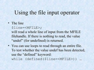 Using the file input operator
• The line
$line=<MFILE>;
will read a whole line of input from the MFILE
filehandle. If there is nothing to read, the value
“undef” (for undefined) is returned.
• You can use loops to read through an entire file.
To test whether the value undef has been detected,
use the “defined” keyword:
while (defined($line=<MFILE>)) …
 