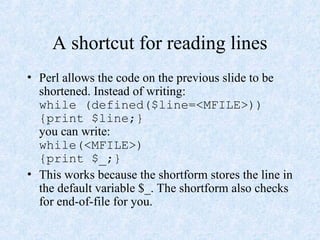 A shortcut for reading lines
• Perl allows the code on the previous slide to be
shortened. Instead of writing:
while (defined($line=<MFILE>))
{print $line;}
you can write:
while(<MFILE>)
{print $_;}
• This works because the shortform stores the line in
the default variable $_. The shortform also checks
for end-of-file for you.
 