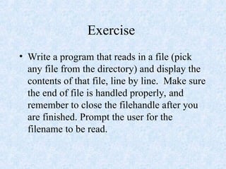 Exercise
• Write a program that reads in a file (pick
any file from the directory) and display the
contents of that file, line by line. Make sure
the end of file is handled properly, and
remember to close the filehandle after you
are finished. Prompt the user for the
filename to be read.
 