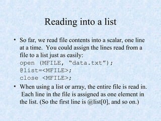 Reading into a list
• So far, we read file contents into a scalar, one line
at a time. You could assign the lines read from a
file to a list just as easily:
open (MFILE, “data.txt”);
@list=<MFILE>;
close <MFILE>;
• When using a list or array, the entire file is read in.
Each line in the file is assigned as one element in
the list. (So the first line is @list[0], and so on.)
 