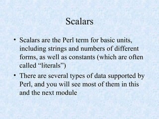 Scalars
• Scalars are the Perl term for basic units,
including strings and numbers of different
forms, as well as constants (which are often
called “literals”)
• There are several types of data supported by
Perl, and you will see most of them in this
and the next module
 