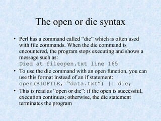 The open or die syntax
• Perl has a command called “die” which is often used
with file commands. When the die command is
encountered, the program stops executing and shows a
message such as:
Died at fileopen.txt line 165
• To use the die command with an open function, you can
use this format instead of an if statement:
open(BIGFILE, “data.txt”) || die;
• This is read as “open or die”: if the open is successful,
execution continues; otherwise, the die statement
terminates the program
 
