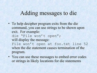 Adding messages to die
• To help decipher program exits from the die
command, you can use strings to be shown upon
exit. For example:
die “File won’t open”;
will display the message:
File won’t open at foo.txt line 52
when the die statement causes termination of the
program.
• You can use these messages to embed error codes
or strings in likely locations for die statements
 