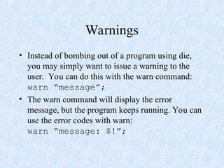 Warnings
• Instead of bombing out of a program using die,
you may simply want to issue a warning to the
user. You can do this with the warn command:
warn “message”;
• The warn command will display the error
message, but the program keeps running. You can
use the error codes with warn:
warn “message: $!”;
 