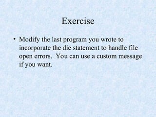 Exercise
• Modify the last program you wrote to
incorporate the die statement to handle file
open errors. You can use a custom message
if you want.
 