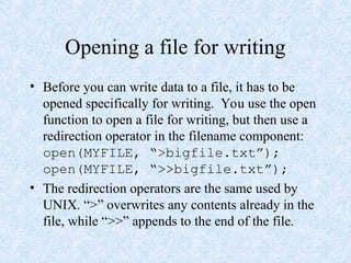 Opening a file for writing
• Before you can write data to a file, it has to be
opened specifically for writing. You use the open
function to open a file for writing, but then use a
redirection operator in the filename component:
open(MYFILE, “>bigfile.txt”);
open(MYFILE, “>>bigfile.txt”);
• The redirection operators are the same used by
UNIX. “>” overwrites any contents already in the
file, while “>>” appends to the end of the file.
 
