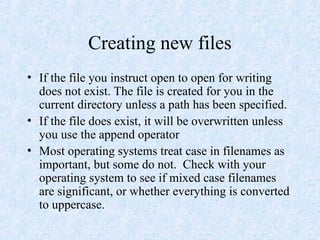Creating new files
• If the file you instruct open to open for writing
does not exist. The file is created for you in the
current directory unless a path has been specified.
• If the file does exist, it will be overwritten unless
you use the append operator
• Most operating systems treat case in filenames as
important, but some do not. Check with your
operating system to see if mixed case filenames
are significant, or whether everything is converted
to uppercase.
 