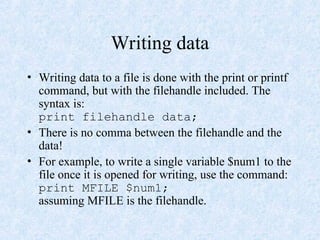 Writing data
• Writing data to a file is done with the print or printf
command, but with the filehandle included. The
syntax is:
print filehandle data;
• There is no comma between the filehandle and the
data!
• For example, to write a single variable $num1 to the
file once it is opened for writing, use the command:
print MFILE $num1;
assuming MFILE is the filehandle.
 